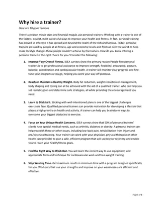 Page 1 of 2
Why hire a trainer?
Here are 10 good reasons
There's a reason movie stars and financial moguls use personal trainers: Working with a trainer is one of
the fastest, easiest, most successful ways to improve your health and fitness. In fact, personal training
has proved so effective it has spread well beyond the realm of the rich and famous. Today, personal
trainers are used by people at all fitness, age and economic levels-and from all over the world-to help
make lifestyle changes those people couldn't achieve by themselves. How do you know if hiring a
personal trainer is the right choice for you? Consider the following:
1. Improve Your Overall Fitness. IDEA surveys show the primary reason People hire personal
trainers is to get professional assistance to improve strength, flexibility, endurance, posture,
balance, coordination and cardiovascular health. A trainer will monitor your progress and fine-
tune your program as you go, helping you work your way off plateaus.
2. Reach or Maintain a Healthy Weight. Body fat reduction, weight reduction or management,
body shaping and toning can all be achieved with the aid of a qualified trainer, who can help you
set realistic goals and determine safe strategies, all while providing the encouragement you
need.
3. Learn to Stick to It. Sticking with well-intentioned plans is one of the biggest challenges
exercisers face. Qualified personal trainers can provide motivation for developing a lifestyle that
places a high priority on health and activity. A trainer can help you brainstorm ways to
overcome your biggest obstacles to exercise.
4. Focus on Your Unique Health Concerns. IDEA surveys show that 50% of personal trainers'
clients have special medical needs, such as arthritis, diabetes or obesity. A personal trainer can
help you with these or other issues, including low-back pain, rehabilitation from injury and
pre/postnatal training. Your trainer can work with your physician, physical therapist or other
health care provider to plan a safe, efficient program that will speed your recovery and enable
you to reach your health/fitness goals.
5. Find the Right Way to Work Out. You will learn the correct way to use equipment, and
appropriate form and technique for cardiovascular work and free-weight training.
6. Stop Wasting Time. Get maximum results in minimum time with a program designed specifically
for you. Workouts that use your strengths and improve on your weaknesses are efficient and
effective.
 