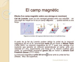 El camp magnètic
Efecte d’un camp magnètic sobre una càrrega en moviment
Llei de Lorentz: quan un cos carregat penetra amb una velocitat en
una regió de l’espai on hi ha un camp magnètic , queda sotmès a una
força:
A partir de la llei de Lorentz podem definir la unitat de la inducció
magnètica (B) en el SI, anomenada tesla (T) en honor a Nikola Tesla
(1856-1943). La inducció magnètica és d’1 T quan una càrrega d’un
coulomb que penetra en direcció perpendicular al camp, amb una
velocitat d’1 m/s, experimenta una força d’1 N. Sovint s’utilitza altra
unitat, un submúltiple anomenat gauss (G) en honor a Johann Carl
Friedrich Gauss (1777-1855).
La inducció magnètica també se sol relacionar amb la unitat de flux
(Weber, Wb) i de superfície.
B
v
4
2
Wb
1 T = 10 G = 1
m
Consuelo Batalla García
 