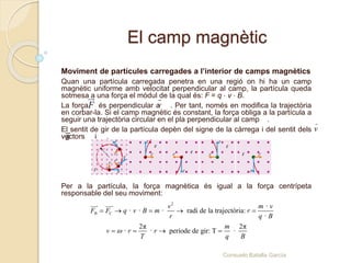 Moviment de partícules carregades a l’interior de camps magnètics
Quan una partícula carregada penetra en una regió on hi ha un camp
magnètic uniforme amb velocitat perpendicular al camp, la partícula queda
sotmesa a una força el mòdul de la qual és: F = q ⋅ v ⋅ B.
La força és perpendicular a . Per tant, només en modifica la trajectòria
en corbar-la. Si el camp magnètic és constant, la força obliga a la partícula a
seguir una trajectòria circular en el pla perpendicular al camp .
El sentit de gir de la partícula depèn del signe de la càrrega i del sentit dels
vectors i .
Per a la partícula, la força magnètica és igual a la força centrípeta
responsable del seu moviment:
vF
2
B C
·
· · · radi de la trajectòria:
·
2π 2π
· · període de gir: T ·
v m v
F F q v B m r
r q B
m
v r r
T q B

    
   
El camp magnètic
Consuelo Batalla García
 
