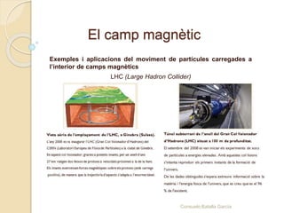 El camp magnètic
Exemples i aplicacions del moviment de partícules carregades a
l’interior de camps magnètics
LHC (Large Hadron Collider)
Consuelo Batalla García
 