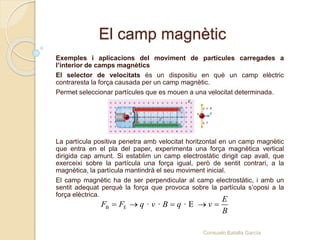 El camp magnètic
Exemples i aplicacions del moviment de partícules carregades a
l’interior de camps magnètics
El selector de velocitats és un dispositiu en què un camp elèctric
contraresta la força causada per un camp magnètic.
Permet seleccionar partícules que es mouen a una velocitat determinada.
La partícula positiva penetra amb velocitat horitzontal en un camp magnètic
que entra en el pla del paper, experimenta una força magnètica vertical
dirigida cap amunt. Si establim un camp electrostàtic dirigit cap avall, que
exerceixi sobre la partícula una força igual, però de sentit contrari, a la
magnètica, la partícula mantindrà el seu moviment inicial.
El camp magnètic ha de ser perpendicular al camp electrostàtic, i amb un
sentit adequat perquè la força que provoca sobre la partícula s’oposi a la
força elèctrica.
B E · · · E
E
F F q v B q v
B
    
Consuelo Batalla García
 