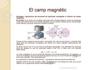 El camp magnètic
Exemples i aplicacions del moviment de partícules carregades a l’interior de camps
magnètics
El ciclotró es fa servir per accelerar partícules amb càrrega elèctrica. Quan les partícules
surten del ciclotró tenen una energia elevada, fet que permet utilitzar-les per bombardejar
nuclis atòmics i provocar reaccions nuclears d’interès.
Consta de dos recipients semicirculars, anomenats «D» (per la seva forma), a l’interior dels
quals giren les partícules carregades per efecte d’un camp magnètic perpendicular als
recipients.
Al centre de les «D» hi ha una font de partícules carregades. Una diferència de potencial
entre les plaques fa que les partícules passin d’una «D» a l’altra amb una velocitat
determinada:
∆EC = −∆ EP = −q ⋅ ∆V
La força magnètica fa que la partícula descrigui una semicircumferència. Es produeix un
canvi en el voltatge que fa que la partícula passi a la nova «D» amb l’increment corresponent
en la seva velocitat, i així successivament.
En augmentar la velocitat de la partícula, augmenta el radi de la semicircumferència:
Després d’haver fet unes quantes voltes, la partícula té una energia tan gran que es pot
utilitzar com a projectil per trencar altres nuclis atòmics:
·
·
m v
r
q B

2 2
2
C
1 ·
·
2
q B
E r
m

Consuelo Batalla García
 