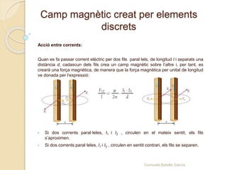 Camp magnètic creat per elements
discrets
Acció entre corrents:
Quan es fa passar corrent elèctric per dos fils paral·lels, de longitud l i separats una
distància d, cadascun dels fils crea un camp magnètic sobre l’altre i, per tant, es
crearà una força magnètica, de manera que la força magnètica per unitat de longitud
ve donada per l’expressió:
• Si dos corrents paral·leles, I1 i I2 , circulen en el mateix sentit, els fils
s’aproximen.
• Si dos corrents paral·leles, I1 i I2 , circulen en sentit contrari, els fils se separen.
Consuelo Batalla García
 