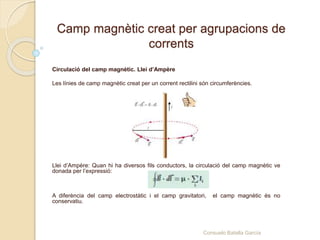Camp magnètic creat per agrupacions de
corrents
Circulació del camp magnètic. Llei d’Ampère
Les línies de camp magnètic creat per un corrent rectilini són circumferències.
Llei d’Ampère: Quan hi ha diversos fils conductors, la circulació del camp magnètic ve
donada per l’expressió:
A diferència del camp electrostàtic i el camp gravitatori, el camp magnètic és no
conservatiu.
Consuelo Batalla García
 