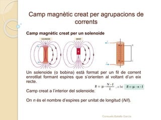Camp magnètic creat per agrupacions de
corrents
Camp magnètic creat per un solenoide
Un solenoide (o bobina) està format per un fil de corrent
enrotllat formant espires que s’orienten al voltant d’un eix
recte.
Camp creat a l’interior del solenoide:
On n és el nombre d’espires per unitat de longitud (N/l).
Consuelo Batalla García
 
