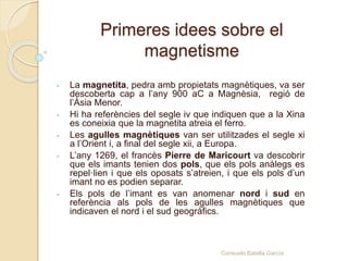 Primeres idees sobre el
magnetisme
- La magnetita, pedra amb propietats magnètiques, va ser
descoberta cap a l’any 900 aC a Magnèsia, regió de
l’Àsia Menor.
- Hi ha referències del segle iv que indiquen que a la Xina
es coneixia que la magnetita atreia el ferro.
- Les agulles magnètiques van ser utilitzades el segle xi
a l’Orient i, a final del segle xii, a Europa.
- L’any 1269, el francès Pierre de Maricourt va descobrir
que els imants tenien dos pols, que els pols anàlegs es
repel·lien i que els oposats s’atreien, i que els pols d’un
imant no es podien separar.
- Els pols de l’imant es van anomenar nord i sud en
referència als pols de les agulles magnètiques que
indicaven el nord i el sud geogràfics.
Consuelo Batalla García
 