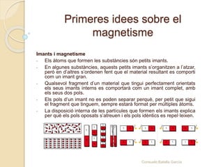 Primeres idees sobre el
magnetisme
Imants i magnetisme
- Els àtoms que formen les substàncies són petits imants.
- En algunes substàncies, aquests petits imants s’organitzen a l’atzar,
però en d’altres s’ordenen fent que el material resultant es comporti
com un imant gran.
- Qualsevol fragment d’un material que tingui perfectament orientats
els seus imants interns es comportarà com un imant complet, amb
els seus dos pols.
- Els pols d’un imant no es poden separar perquè, per petit que sigui
el fragment que tinguem, sempre estarà format per múltiples àtoms.
- La disposició interna de les partícules que formen els imants explica
per què els pols oposats s’atreuen i els pols idèntics es repel·leixen.
Consuelo Batalla García
 