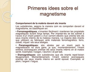 Primeres idees sobre el
magnetisme
Comportament de la matèria davant els imants
Les substàncies, segons la manera com es comporten davant el
magnetisme, es classifiquen en:
• Ferromagnètiques: s’imanten fàcilment i mantenen les propietats
magnètiques durant força temps. Per imantar-les se les sotmet a
l’acció d’un imant potent o d’un corrent elèctric que orienta tots els
seus imants interns de la mateixa manera. La majoria dels imants
que utilitzem es fabriquen amb materials ferromagnètics: ferro,
cobalt, níquel i els seus aliatges.
• Paramagnètiques: són atretes per un imant, però la
magnetització no dura gaire, ja que, momentàniament, l’imant
exterior aconsegueix orientar els seus imants interns en el mateix
sentit. Exemples: l’oxigen, l’alumini i el pal·ladi.
• Diamagnètiques: són substàncies que els imants repel·leixen
lleugerament. Momentàniament, l’imant exterior aconsegueix
orientar els seus imants interns en sentit oposat. Exemples: el
plom, l’argent i l’aigua.
Consuelo Batalla García
 