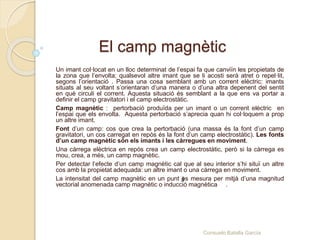 El camp magnètic
Un imant col·locat en un lloc determinat de l’espai fa que canviïn les propietats de
la zona que l’envolta; qualsevol altre imant que se li acosti serà atret o repel·lit,
segons l’orientació . Passa una cosa semblant amb un corrent elèctric: imants
situats al seu voltant s’orientaran d’una manera o d’una altra depenent del sentit
en què circuli el corrent. Aquesta situació és semblant a la que ens va portar a
definir el camp gravitatori i el camp electrostàtic.
Camp magnètic : pertorbació produïda per un imant o un corrent elèctric en
l’espai que els envolta. Aquesta pertorbació s’aprecia quan hi col·loquem a prop
un altre imant.
Font d’un camp: cos que crea la pertorbació (una massa és la font d’un camp
gravitatori, un cos carregat en repòs és la font d’un camp electrostàtic). Les fonts
d’un camp magnètic són els imants i les càrregues en moviment.
Una càrrega elèctrica en repòs crea un camp electrostàtic, però si la càrrega es
mou, crea, a més, un camp magnètic.
Per detectar l’efecte d’un camp magnètic cal que al seu interior s’hi situï un altre
cos amb la propietat adequada: un altre imant o una càrrega en moviment.
La intensitat del camp magnètic en un punt es mesura per mitjà d’una magnitud
vectorial anomenada camp magnètic o inducció magnètica .
B
Consuelo Batalla García
 