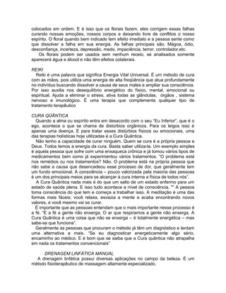 colocados em ordem. E é isso que os florais fazem, eles corrigem essas falhas
curando nossas emoções, nossos corpos e deixando livre de conflitos o nosso
espírito. O floral quando bem indicado tem efeito imediato e a pessoa sente como
que dissolver a falha em sua energia. As falhas principais são: Mágoa, ódio,
desconfiança, incerteza, depressão, medo, impaciência, terror, controlador,etc.
Os florais podem ser usados sem nenhum receio, se analisados somente
aparecerá água e álcool e não têm efeitos colaterais.
REIKI
Reiki é uma palavra que significa Energia Vital Universal. É um método de cura
com as mãos, pois utiliza uma energia de alta freqüência que atua profundamente
no indivíduo buscando dissolver a causa de seus males e ampliar sua consciência.
Por isso auxilia nos desequilíbrio energético do físico, mental, emocional ou
espiritual. Ajuda a eliminar o stress, ativa todas as glândulas, órgãos , sistema
nervoso e imunológico. É uma terapia que complementa qualquer tipo de
tratamento terapêutico
CURA QÜÂNTICA
Quando a alma ou espírito entra em desacordo com o seu “Eu Inferior”, que é o
ego, acontece o que se chama de distúrbios orgânicos. Para os leigos isso é
apenas uma doença. E para tratar esses distúrbios físicos ou emocionais, uma
das terapias holísticas hoje utilizadas é a Cura Quântica.
Não tenho a capacidade de curar ninguém. Quem se cura é a própria pessoa e
Deus. Todos temos a energia da cura. Basta saber utiliza-la. Um exemplo simples
é aquela pessoa que sofre com uma enxaqueca crônica e já tomou vários tipos de
medicamentos bem como já experimentou vários tratamentos. “O problema está
nos remédios ou nos tratamentos? Não. O problema está na própria pessoa que
não sabe a causa que desencadeou esse processo de dor, que geralmente tem
um fundo emocional. A consciência – pouco valorizada pela maioria das pessoas
é um dos principais meios para se alcançar à cura interna e física de todos nós”.
A Cura Quântica nada mais é do que um salto de um estado enfermo para um
estado de saúde plena. E isso tudo acontece a nível de consciência. "“ A pessoa
toma consciência do que tem e começa a trabalhar isso. A meditação é uma das
formas mais fáceis; você relaxa, esvazia a mente e acaba encontrando novos
valores, e você mesmo vai se curar.
É importante que as pessoas entendam que o mais importante nesse processo é
a fé. “E a fé a gente não enxerga. O ar que respiramos a gente não enxerga. A
Cura Quântica é uma coisa que não se enxerga – é totalmente energética – mas
sabe-se que funciona”.
Geralmente as pessoas que procuram o método já têm um diagnóstico e tentam
uma alternativa a mais. “Se eu diagnosticar energeticamente algo sério,
encaminho ao médico. E é bom que se saiba que a Cura quântica não atrapalha
em nada os tratamentos convencionais”
DRENAGEM LINFÁTICA MANUAL
A drenagem linfática possui diversas aplicações no campo da beleza. É um
método fisioterapêutico de massagem altamente especializado.
 