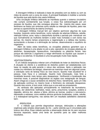 A drenagem linfática é realizada à base de pressões com os dedos ou com as
mãos de acordo com a zona do corpo. A principal finalidade é mobiliar a corrente
de líquidos que está dentro dos vasos linfáticos.
Uma circulação linfática deficiente se manifesta quando o sistema circulatório
não cumpre corretamente sua função, o corpo fica sobrecarregado por um
excesso de líquidos, que não consegue absorver. Na maioria dos casos, esse
fenômeno se traduz por sintomas como celulite ou retenção de líquidos, peso nas
pernas ou aparecimento de edema (inchaço).
A drenagem linfática manual tem por objetivo aprimorar algumas de suas
funções, trazendo vários benefícios, como redução de edemas linfáticos, celulite,
retenção hídrica, acne, reduz o desconforto durante o período pré- menstrual- em
que normalmente as mulheres tendem a estar mais inchadas e com dores nas
pernas. Ao mesmo tempo proporciona a regeneração e a defesa dos tecidos,
aumentando a diurese e a eliminação de toxinas, desenvolvendo o equilíbrio do
organismo.
Além de todos estes benefícios, os cirurgiões plásticos garantem que a
drenagem linfática é uma aliada no pré e pós- operatório de cirurgias plásticas de
abdômen, lipoaspiração, lipoescultura, mamoplastia ou plásticas faciais. Isso
porque ela estimula o organismo a reagir eliminando os líquidos que causam o
inchaço e os edemas. O resultado é uma recuperação muito mais rápida.
VENTOSATERAPIA
É um método terapêutico milenar com a finalidade de tratar os distúrbios físicos.
A situação do cliente e a existência do distúrbio podem ser estabelecidas com
base na reação da pele perante o vácuo das ventosas. Após a aplicação nas
costas (no meridiano da bexiga), observam-se manchas roxas em algumas zonas,
a coloração varia de laranja fraco ao roxo escuro. Quanto mais saudável for a
pessoa, mais fraca é a coloração. Quanto mais intoxicação, mais forte a
tonalidade levando mais tempo para desaparecer. Verificando a localização das
manchas roxas, é possível diagnosticar os órgãos com estagnação de sangue.
Assim chega-se a causa verdadeira do distúrbio físico. Geralmente, após um mês
de aplicação contínuo no mesmo local, o fenômeno da coloração desaparece.
Quando isso ocorre, é bom sinal, indica que a cura está se processando.
As ventosas são aplicadas principalmente no tratamento de reumatismo,
torções, dor abdominal, resfriados, tosse, asma, pneumonia, luxações, acelera a
digestão, elimina dor, abaixa a febre, elimina as toxinas, acalma o nervosismo,
depressão e estresse; como estética elimina gorduras localizadas, culote, celulite,
e a indesejável barriguinha, nas estrias têm um resultado satisfatório clareando
bem.
IRIDOLOGIA
É o método que permite diagnosticar doenças, disfunções e alterações
orgânicas pela simples observação da íris – parte colorida que é circundada pelo
branco dos olhos. Esse método permite a observação direta da íris sem recursos
técnicos especiais, basta uma lente de aumento para se obter melhores
resultados.
 