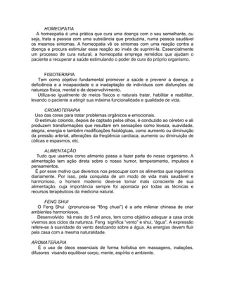 HOMEOPATIA
A homeopatia é uma prática que cura uma doença com o seu semelhante, ou
seja, trata a pessoa com uma substância que produziria, numa pessoa saudável
os mesmos sintomas. A homeopatia vê os sintomas com uma reação contra a
doença e procura estimular essa reação ao invés de suprimi-la. Essencialmente
um processo de cura natural, a homeopatia emprega remédios que ajudam o
paciente a recuperar a saúde estimulando o poder de cura do próprio organismo.
FISIOTERAPIA
Tem como objetivo fundamental promover a saúde e prevenir a doença, a
deficiência e a incapacidade e a inadaptação de indivíduos com disfunções de
natureza física, mental e de desenvolvimento.
Utiliza-se igualmente de meios físicos e naturais tratar, habilitar e reabilitar,
levando o paciente a atingir sua máxima funcionalidade e qualidade de vida.
CROMOTERAPIA
Uso das cores para tratar problemas orgânicos e emocionais.
O estímulo colorido, depois de captado pelos olhos, é conduzido ao cérebro e ali
produzem transformações que resultam em sensações como leveza, suavidade,
alegria, energia e também modificações fisiológicas, como aumento ou diminuição
da pressão arterial, alterações da freqüência cardíaca, aumento ou diminuição de
cólicas e espasmos, etc.
ALIMENTAÇÃO
Tudo que usamos como alimento passa a fazer parte do nosso organismo. A
alimentação tem ação direta sobre o nosso humor, temperamento, impulsos e
pensamentos.
É por esse motivo que devemos nos preocupar com os alimentos que ingerimos
diariamente. Por isso, pela conquista de um modo de vida mais saudável e
harmonioso, o homem moderno deve-se tornar mais consciente de sua
alimentação, cuja importância sempre foi apontada por todas as técnicas e
recursos terapêuticos da medicina natural.
FENG SHUI
O Feng Shui (pronuncia-se “fông chuei”) é a arte milenar chinesa de criar
ambientes harmoniosos.
Desenvolvido há mais de 5 mil anos, tem como objetivo adequar a casa onde
vivemos aos ciclos da natureza. Feng significa “vento” e shui, “água”. A expressão
refere-se à suavidade do vento deslizando sobre a água. As energias devem fluir
pela casa com a mesma naturalidade.
AROMATERAPIA
É o uso de óleos essenciais de forma holística em massagens, inalações,
difusores visando equilibrar corpo, mente, espírito e ambiente.
 