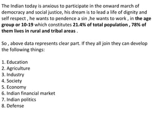 The Indian today is anxious to participate in the onward march of
democracy and social justice, his dream is to lead a life of dignity and
self respect , he wants to pendence a sin ,he wants to work , in the age
group or 10-19 which constitutes 21.4% of total population , 78% of
them lives in rural and tribal areas .
So , above data represents clear part. If they all join they can develop
the following things:
1. Education
2. Agriculture
3. Industry
4. Society
5. Economy
6. Indian financial market
7. Indian politics
8. Defense
 