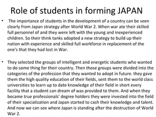 Role of students in forming JAPAN
• The importance of students in the development of a country can be seen
clearly from Japan strategy after World War 2. When war ate their skilled
full personnel of and they were left with the young and inexperienced
children. So their think tanks adopted a new strategy to build up their
nation with experience and skilled full workforce in replacement of the
one's that they had lost in War.
• They selected the groups of intelligent and energetic students who wanted
to do some thing for their country. Then those groups were divided into the
categories of the profession that they wanted to adopt in future. they gave
them the high quality education of their fields, sent them to the world class
universities to learn up to date knowledge of their field in short every
facility that a student can dream of was provided to them. And when they
became true professionals' degree holders they were invested into the field
of their specialization and Japan started to cash their knowledge and talent.
And now we can see where Japan is standing after the destruction of World
War 2.
 