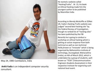 May 24, 1985 Coimbatore, India
Ankit Fadia is an independent computer security
consultant.
He started a website called
"HackingTruths". At 15, his book
on Ethical Hacking made him the
youngest author to be published
by Macmillan India
According to Wendy McAuliffe at ZDNet
UK, Fadia's Hacking Truths website was
judged "second best hacking site" by
the Federal Bureau of Investigation,
though no ranked list of "hacking sites"
has been published by the FBI
Recently he is going to conduct a
workshop on ethical hacking which is
getting an active response from both
technical as well as non-technical
fields,known as "Innovate" which is being
organized by Maharashtra institute of
technology, Aurangabad, Maharashtra
(India), on 4th of March 2012, which is
undertaken by a group of students, well-
known as "TESA" (Telecommunication
Engineers Students Association) in their
respective institute for organizing such
national level event.
 