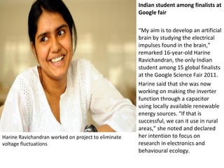 Harine Ravichandran worked on project to eliminate
voltage fluctuations
Indian student among finalists at
Google fair
“My aim is to develop an artificial
brain by studying the electrical
impulses found in the brain,”
remarked 16-year-old Harine
Ravichandran, the only Indian
student among 15 global finalists
at the Google Science Fair 2011.
Harine said that she was now
working on making the inverter
function through a capacitor
using locally available renewable
energy sources. “If that is
successful, we can it use in rural
areas,” she noted and declared
her intention to focus on
research in electronics and
behavioural ecology.
 