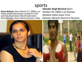 sports
Saina Nehwal (born March 17, 1990) is an
Indian badminton player ranked 4 in the
world by Badminton World Federation
from Dhindar, Hisar district,Haryana, India
Vijender Singh Beniwal (born
October 29, 1985) is an Olympic
Medalist Indian boxer from
Kalwash, Bhiwani district in Haryana.
 