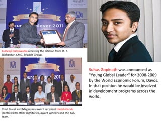 Suhas Gopinath was announced as
"Young Global Leader" for 2008-2009
by the World Economic Forum, Davos.
In that position he would be involved
in development programs across the
world.
Kuldeep Dantewadia receiving the citation from M. R.
Jaishankar, CMD, Brigade Group.
Chief Guest and Magsaysay award recipient Harish Hande
(centre) with other dignitaries, award winners and the YAA
team.
 
