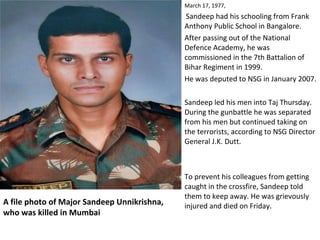 A file photo of Major Sandeep Unnikrishna,
who was killed in Mumbai
March 17, 1977,
Sandeep had his schooling from Frank
Anthony Public School in Bangalore.
After passing out of the National
Defence Academy, he was
commissioned in the 7th Battalion of
Bihar Regiment in 1999.
He was deputed to NSG in January 2007.
Sandeep led his men into Taj Thursday.
During the gunbattle he was separated
from his men but continued taking on
the terrorists, according to NSG Director
General J.K. Dutt.
To prevent his colleagues from getting
caught in the crossfire, Sandeep told
them to keep away. He was grievously
injured and died on Friday.
 