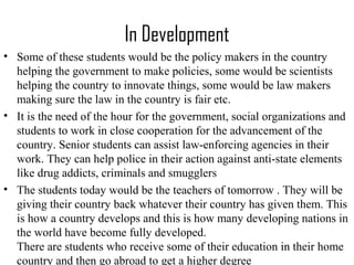 In Development
• Some of these students would be the policy makers in the country
helping the government to make policies, some would be scientists
helping the country to innovate things, some would be law makers
making sure the law in the country is fair etc.
• It is the need of the hour for the government, social organizations and
students to work in close cooperation for the advancement of the
country. Senior students can assist law-enforcing agencies in their
work. They can help police in their action against anti-state elements
like drug addicts, criminals and smugglers
• The students today would be the teachers of tomorrow . They will be
giving their country back whatever their country has given them. This
is how a country develops and this is how many developing nations in
the world have become fully developed.
There are students who receive some of their education in their home
country and then go abroad to get a higher degree
 