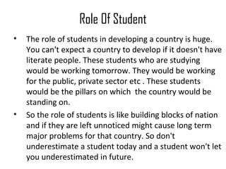 Role Of Student
• The role of students in developing a country is huge.
You can't expect a country to develop if it doesn't have
literate people. These students who are studying
would be working tomorrow. They would be working
for the public, private sector etc . These students
would be the pillars on which the country would be
standing on.
• So the role of students is like building blocks of nation
and if they are left unnoticed might cause long term
major problems for that country. So don't
underestimate a student today and a student won't let
you underestimated in future.
 