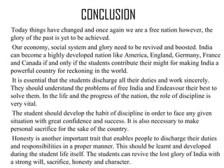 CONCLUSION
Today things have changed and once again we are a free nation however, the
glory of the past is yet to be achieved.
Our economy, social system and glory need to be revived and boosted. India
can become a highly developed nation like America, England, Germany, France
and Canada if and only if the students contribute their might for making India a
powerful country for reckoning in the world.
It is essential that the students discharge all their duties and work sincerely.
They should understand the problems of free India and Endeavour their best to
solve them. In the life and the progress of the nation, the role of discipline is
very vital.
The student should develop the habit of discipline in order to face any given
situation with great confidence and success. It is also necessary to make
personal sacrifice for the sake of the country.
Honesty is another important trait that enables people to discharge their duties
and responsibilities in a proper manner. This should be learnt and developed
during the student life itself. The students can revive the lost glory of India with
a strong will, sacrifice, honesty and character.
 