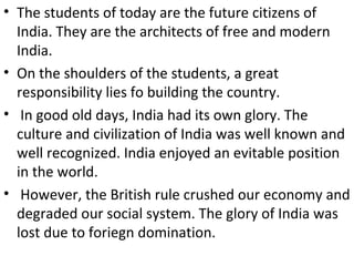 • The students of today are the future citizens of
India. They are the architects of free and modern
India.
• On the shoulders of the students, a great
responsibility lies fo building the country.
• In good old days, India had its own glory. The
culture and civilization of India was well known and
well recognized. India enjoyed an evitable position
in the world.
• However, the British rule crushed our economy and
degraded our social system. The glory of India was
lost due to foriegn domination.
 