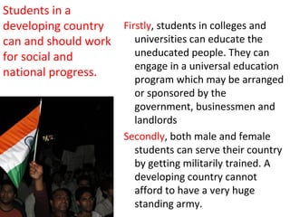  
Firstly, students in colleges and
universities can educate the
uneducated people. They can
engage in a universal education
program which may be arranged
or sponsored by the
government, businessmen and
landlords
Secondly, both male and female
students can serve their country
by getting militarily trained. A
developing country cannot
afford to have a very huge
standing army.
Students in a
developing country
can and should work
for social and
national progress.
 