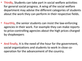 • Thirdly, Students can take part in social welfare activities
for general social progress. A wing of the social welfare
department may advise the different categories of students
about the work they can perform in their respective fields.
• Fourthly, the senior students can insist the law-enforcing
agencies in their work. For example they can make reports
to price-controlling agencies about the high prices charged
by shopkeepers
• And finally, It is the need of the hour for the government,
social organizations and students to work in close co-
operation for the advancement of the country.
 