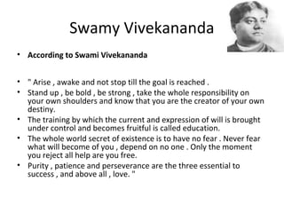 Swamy Vivekananda
• According to Swami Vivekananda
• " Arise , awake and not stop till the goal is reached .
• Stand up , be bold , be strong , take the whole responsibility on
your own shoulders and know that you are the creator of your own
destiny.
• The training by which the current and expression of will is brought
under control and becomes fruitful is called education.
• The whole world secret of existence is to have no fear . Never fear
what will become of you , depend on no one . Only the moment
you reject all help are you free.
• Purity , patience and perseverance are the three essential to
success , and above all , love. "
 