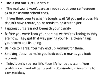 • Life is not fair. Get used to it.
• The real world won't care as much about your self-esteem
as much as your school does.
• If you think your teacher is tough, wait 'til you get a boss. He
doesn't have tenure, so he tends to be a bit edgier
• Flipping burgers is not beneath your dignity
• Before you were born your parents weren't as boring as they
are now. They got that way paying your bills, cleaning up
your room and listening
• Be nice to nerds. You may end up working for them.
• Smoking does not make you look cool. It makes you look
moronic
• Television is not real life. Your life is not a sitcom. Your
problems will not all be solved in 30 minutes, minus time for
commercials.
 