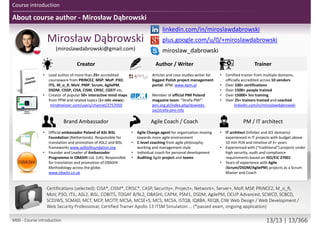 About course author - Mirosław Dąbrowski
twitter.com/mirodabrowski
linkedin.com/in/miroslawdabrowski
google.com/+miroslawdabrowski
miroslaw_dabrowski
www.miroslawdabrowski.com
Mirosław Dąbrowski
Agile Coach, Trainer, Consultant
(former JEE/PHP developer, UX/UI designer, BA/SA)
Creator Writer / Translator Trainer / Coach
• Creator of 50+ mind maps from PPM and related
topics (2mln views): miroslawdabrowski.com
• Lead author of more than 50+ accredited materials
from PRINCE2, PRINCE2 Agile, MSP, MoP, P3O, ITIL,
M_o_R, MoV, PMP, Scrum, AgilePM, DSDM, CISSP,
CISA, CISM, CRISC, CGEIT, TOGAF, COBIT5 etc.
• Creator of 50+ interactive mind maps from PPM
topics: mindmeister.com/users/channel/2757050
• Product Owner of biggest Polish project
management portal: 4PM: 4pm.pl (15.000+ views
each month)
• Editorial Board Member of Official PMI Poland
Chapter magazine: “Strefa PMI”: strefapmi.pl
• Official PRINCE2 Agile, AgilePM, ASL2, BiSL methods
translator for Polish language
• English speaking, international, independent
trainer and coach from multiple domains.
• Master Lead Trainer
• 11+ years in training and coaching / 15.000+ hours
• 100+ certifications
• 5000+ people trained and coached
• 25+ trainers trained and coached
linkedin.com/in/miroslawdabrowski
Agile Coach / Scrum Master PM / IT architect Notable clients
• 8+ years of experience with Agile projects as a
Scrum Master, Product Owner and Agile Coach
• Coached 25+ teams from Agile and Scrum
• Agile Coach coaching C-level executives
• Scrum Master facilitating multiple teams
experienced with UX/UI + Dev teams
• Experience multiple Agile methods
• Author of AgilePM/DSDM Project Health Check
Questionnaire (PHCQ) audit tool
• Dozens of mobile and ecommerce projects
• IT architect experienced in IT projects with budget
above 10mln PLN and timeline of 3+ years
• Experienced with (“traditional”) projects under high
security, audit and compliance requirements based
on ISO/EIC 27001
• 25+ web portal design and development and
mobile application projects with iterative,
incremental and adaptive approach
ABB, AGH, Aiton Caldwell, Asseco, Capgemini, Deutsche Bank,
Descom, Ericsson, Ericpol, Euler Hermes, General Electric,
Glencore, HP Global Business Center, Ideo, Infovide-Matrix,
Interia, Kemira, Lufthansa Systems, Media-Satrun Group,
Ministry of Defense (Poland), Ministry of Justice (Poland),
Nokia Siemens Networks, Oracle, Orange, Polish Air Force,
Proama, Roche, Sabre Holdings, Samsung Electronics, Sescom,
Scania, Sopra Steria, Sun Microsystems, Tauron Polish Energy,
Tieto, University of Wroclaw, UBS Service Centre, Volvo IT…
miroslawdabrowski.com/about-me/clients-and-references/
Accreditations/certifications (selected): CISA, CISM, CRISC, CASP, Security+, Project+, Network+, Server+, Approved Trainer:
(MoP, MSP, PRINCE2, PRINCE2 Agile, M_o_R, MoV, P3O, ITIL Expert, RESILIA), ASL2, BiSL, Change Management,
Facilitation, Managing Benefits, COBIT5, TOGAF 8/9L2, OBASHI, CAPM, PSM I, SDC, SMC, ESMC, SPOC, AEC, DSDM Atern,
DSDM Agile Professional, DSDM Agile Trainer-Coach, AgilePM, OCUP Advanced, SCWCD, SCBCD, SCDJWS, SCMAD, ZCE 5.0,
ZCE 5.3, MCT, MCP, MCITP, MCSE-S, MCSA-S, MCS, MCSA, ISTQB, IQBBA, REQB, CIW Web Design / Web Development /
Web Security Professional, Playing Lean Facilitator, DISC D3 Consultant, SDI Facilitator, Certified Trainer Apollo 13 ITSM
Simulation …
M00 - Course introduction 13/13 | 13/370
 
