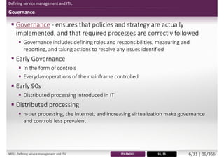 Defining service management and ITIL
Governance
 Governance - ensures that policies and strategy are actually
implemented, and that required processes are correctly followed
 Governance includes defining roles and responsibilities, measuring and
reporting, and taking actions to resolve any issues identified
 Early Governance
 In the form of controls
 Everyday operations of the mainframe controlled
 Early 90s
 Distributed processing introduced in IT
 Distributed processing
 n-tier processing, the Internet, and increasing virtualization make governance
and controls less prevalent
SS, 25ITILFND03M01 - Defining service management and ITIL 6/34 | 19/370
 