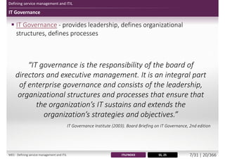 Defining service management and ITIL
IT Governance
 IT Governance - provides leadership, defines organizational
structures, defines processes
“IT governance is the responsibility of the board of
directors and executive management. It is an integral part
of enterprise governance and consists of the leadership,
organizational structures and processes that ensure that
the organization’s IT sustains and extends the
organization’s strategies and objectives.”
IT Governance Institute (2003). Board Briefing on IT Governance, 2nd edition
SS, 25ITILFND03M01 - Defining service management and ITIL 7/34 | 20/370
 