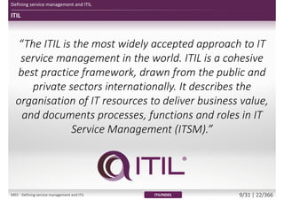 ITIL
Defining service management and ITIL
ITILFND01
“The ITIL is the most widely accepted approach to IT
service management in the world. ITIL is a cohesive
best practice framework, drawn from the public and
private sectors internationally. It describes the
organisation of IT resources to deliver business value,
and documents processes, functions and roles in IT
Service Management (ITSM).”
M01 - Defining service management and ITIL 9/34 | 22/370
 