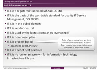 Defining service management and ITIL
Basic information about ITIL
 ITIL is a registered trademark of AXELOS Ltd.
 ITIL is the basis of the worldwide standard for quality IT Service
Management, ISO 20000
 ITIL is in the public domain
 ITIL is vendor-neutral
 ITIL is used by the largest companies leveraging IT
 ITIL is non-prescriptive
 ITIL is process based
 adopt and adapt principle
 ITIL is a set of best practices
 ITIL is no longer an acronym for Information Technology
Infrastructure Library
ITILFND01
Quite often organisations see their
hardware/software assets as value.
Does you and your organisation sees
processes as a valuable asset?
M01 - Defining service management and ITIL 10/34 | 23/370
 
