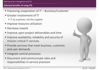Selected benefits of using ITIL
Defining service management and ITIL
 Improving cooperation of IT – Business/Customer
 Greater involvement of IT
 IT as a partner, not the supplier
 Improve resource utilization
 Decrease rework
 Improve upon project deliverables and time
 Improve availability, reliability and security of
mission critical IT services
 Provide services that meet business, customer,
and user demands
 Integrate central processes
 Document and communicate roles and
responsibilities in service provision
M01 - Defining service management and ITIL 15/34 | 28/370
 