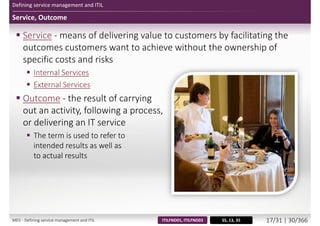 Defining service management and ITIL
Service, Outcome
 Service - means of delivering value to customers by facilitating the
outcomes customers want to achieve without the ownership of
specific costs and risks
 Internal Services
 External Services
 Outcome - the result of carrying
out an activity, following a process,
or delivering an IT service
 The term is used to refer to
intended results as well as
to actual results
SS, 13, 35ITILFND01, ITILFND03M01 - Defining service management and ITIL 17/34 | 30/370
 
