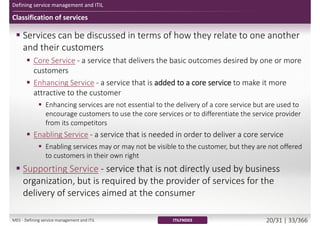 Defining service management and ITIL
Classification of services
 Services can be discussed in terms of how they relate to one another
and their customers
 Core Service - a service that delivers the basic outcomes desired by one or more
customers
 Enhancing Service - a service that is added to a core service to make it more
attractive to the customer
 Enhancing services are not essential to the delivery of a core service but are used to
encourage customers to use the core services or to differentiate the service provider
from its competitors
 Enabling Service - a service that is needed in order to deliver a core service
 Enabling services may or may not be visible to the customer, but they are not offered
to customers in their own right
 Supporting Service - service that is not directly used by business
organization, but is required by the provider of services for the
delivery of services aimed at the consumer
ITILFND03M01 - Defining service management and ITIL 20/34 | 33/370
 