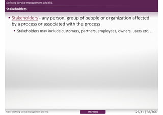 Defining service management and ITIL
Stakeholders
 Stakeholders - any person, group of people or organization affected
by a process or associated with the process
 Stakeholders may include customers, partners, employees, owners, users etc. …
ITILFND01M01 - Defining service management and ITIL 21/34 | 34/370
 