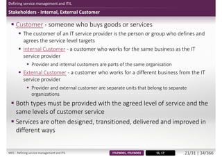 Defining service management and ITIL
Stakeholders - Internal, External Customer
 Customer - someone who buys goods or services
 The customer of an IT service provider is the person or group who defines and
agrees the service level targets
 Internal Customer - a customer who works for the same business as the IT
service provider
 Provider and internal customers are parts of the same organisation
 External Customer - a customer who works for a different business from the IT
service provider
 Provider and external customer are separate units that belong to separate
organizations
 Both types must be provided with the agreed level of service and the
same levels of customer service
 Services are often designed, transitioned, delivered and improved in
different ways
SS, 17ITILFND01, ITILFND03M01 - Defining service management and ITIL 22/34 | 35/370
 