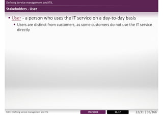 Defining service management and ITIL
Stakeholders - User
 User - a person who uses the IT service on a day-to-day basis
 Users are distinct from customers, as some customers do not use the IT service
directly
SS, 17ITILFND03M01 - Defining service management and ITIL 23/34 | 36/370
 
