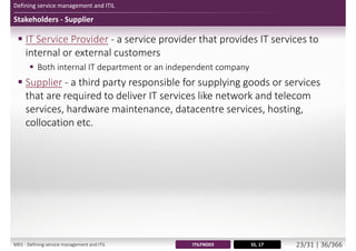 Defining service management and ITIL
Stakeholders - Supplier
 IT Service Provider - a service provider that provides IT services to
internal or external customers
 Both internal IT department or an independent company
 Supplier - a third party responsible for supplying goods or services
that are required to deliver IT services like network and telecom
services, hardware maintenance, datacentre services, hosting,
collocation etc.
SS, 17ITILFND03M01 - Defining service management and ITIL 24/34 | 37/370
 