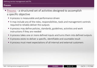 Defining service management and ITIL
Process
 Process - a structured set of activities designed to accomplish
a specific objective
 A process is measurable and performance driven
 It may include any of the roles, responsibilities, tools and management controls
required to reliably deliver the outputs
 A process may define policies, standards, guidelines, activities and work
instructions if they are needed
 A process takes one or more defined inputs and turns them into defined outputs
 A process exists to deliver a specific, identifiable and countable result
 A process must meet expectations of all internal and external customers
SS, 22 - 23ITILFND01M01 - Defining service management and ITIL 25/34 | 38/370
 