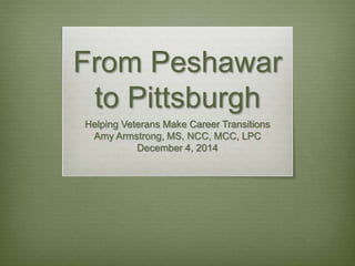 From Peshawar
to Pittsburgh
Helping Veterans Make Career Transitions
Amy Armstrong, MS, NCC, MCC, LPC
December 4, 2014
 