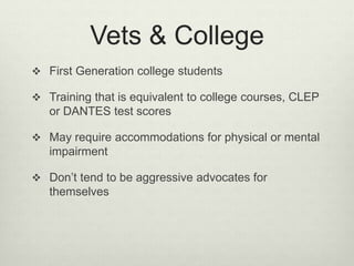 Vets & College
 First Generation college students
 Training that is equivalent to college courses, CLEP
or DANTES test scores
 May require accommodations for physical or mental
impairment
 Don’t tend to be aggressive advocates for
themselves
 