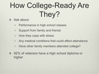 How College-Ready Are
They?
 Ask about:
 Performance in high school classes
 Support from family and friends
 How they cope with stress
 Any medical conditions that could affect attendance
 Have other family members attended college?
 92% of veterans have a high school diploma or
higher
 