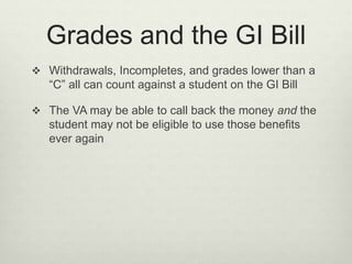 Grades and the GI Bill
 Withdrawals, Incompletes, and grades lower than a
“C” all can count against a student on the GI Bill
 The VA may be able to call back the money and the
student may not be eligible to use those benefits
ever again
 
