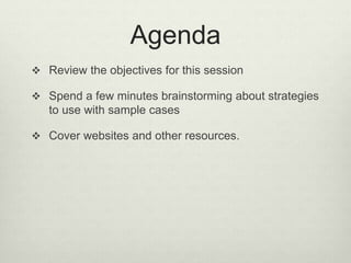 Agenda
 Review the objectives for this session
 Spend a few minutes brainstorming about strategies
to use with sample cases
 Cover websites and other resources.
 