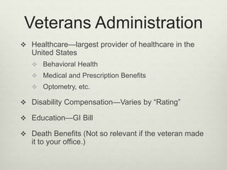 Veterans Administration
 Healthcare—largest provider of healthcare in the
United States
 Behavioral Health
 Medical and Prescription Benefits
 Optometry, etc.
 Disability Compensation—Varies by “Rating”
 Education—GI Bill
 Death Benefits (Not so relevant if the veteran made
it to your office.)
 